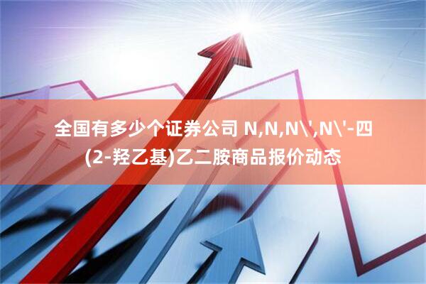 全国有多少个证券公司 N,N,N',N'-四(2-羟乙基)乙二胺商品报价动态