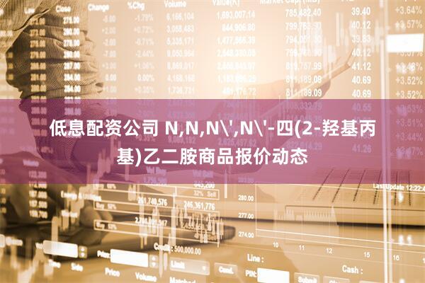 低息配资公司 N,N,N',N'-四(2-羟基丙基)乙二胺商品报价动态