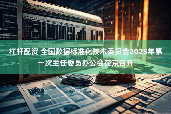 杠杆配资 全国数据标准化技术委员会2025年第一次主任委员办公会在京召开