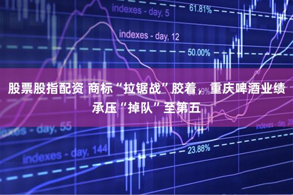 股票股指配资 商标“拉锯战”胶着，重庆啤酒业绩承压“掉队”至第五