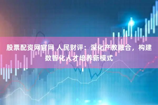 股票配资网官网 人民财评：深化产教融合，构建数智化人才培养新模式
