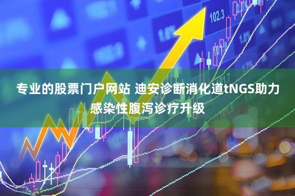 专业的股票门户网站 迪安诊断消化道tNGS助力感染性腹泻诊疗升级