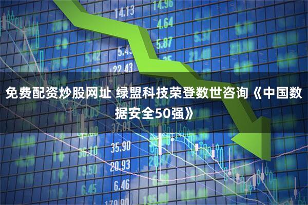 免费配资炒股网址 绿盟科技荣登数世咨询《中国数据安全50强》