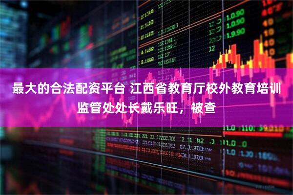 最大的合法配资平台 江西省教育厅校外教育培训监管处处长戴乐旺，被查
