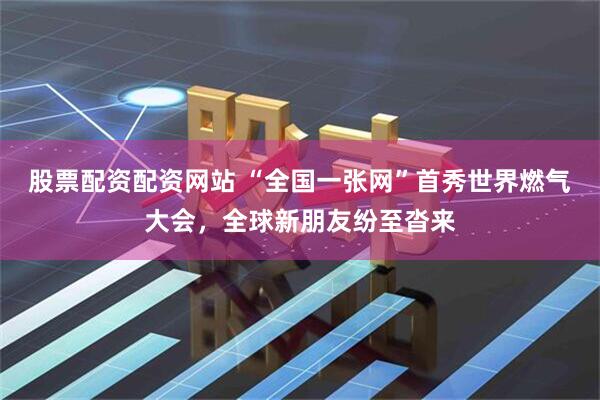 股票配资配资网站 “全国一张网”首秀世界燃气大会，全球新朋友纷至沓来