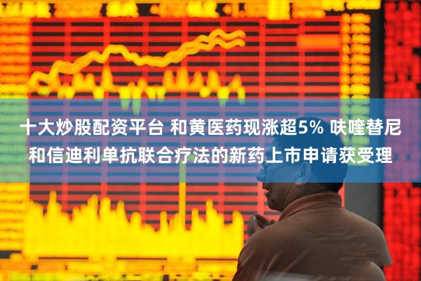 十大炒股配资平台 和黄医药现涨超5% 呋喹替尼和信迪利单抗联合疗法的新药上市申请获受理