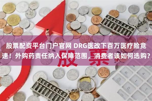股票配资平台门户官网 DRG医改下百万医疗险竞速！外购药责任纳入保障范围，消费者该如何选购？