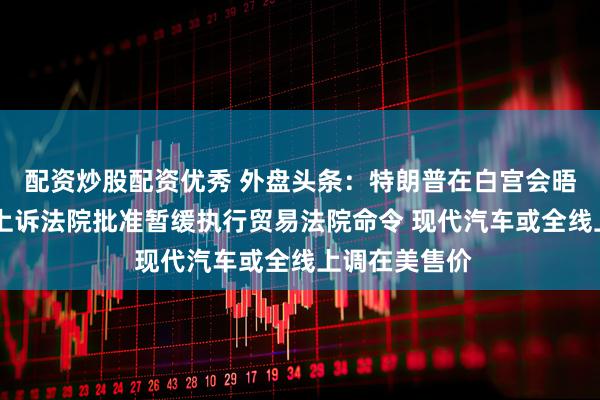 配资炒股配资优秀 外盘头条：特朗普在白宫会晤鲍威尔 美国上诉法院批准暂缓执行贸易法院命令 现代汽车或全线上调在美售价