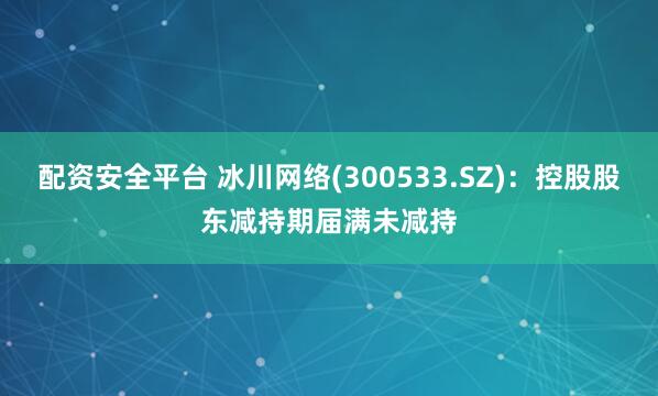 配资安全平台 冰川网络(300533.SZ)：控股股东减持期届满未减持