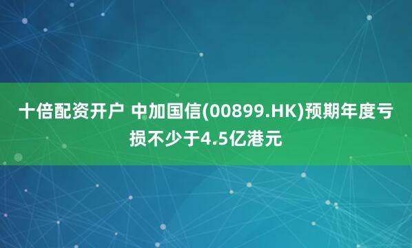 十倍配资开户 中加国信(00899.HK)预期年度亏损不少于4.5亿港元