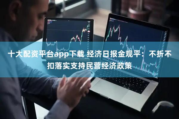 十大配资平台app下载 经济日报金观平：不折不扣落实支持民营经济政策
