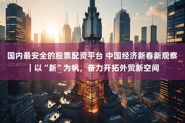 国内最安全的股票配资平台 中国经济新春新观察｜以“新”为帆，奋力开拓外贸新空间