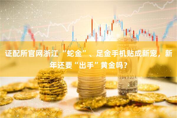 证配所官网浙江 “蛇金”、足金手机贴成新宠，新年还要“出手”黄金吗？