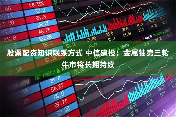 股票配资知识联系方式 中信建投：金属铀第三轮牛市将长期持续