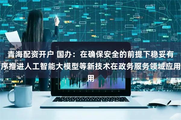 青海配资开户 国办：在确保安全的前提下稳妥有序推进人工智能大模型等新技术在政务服务领域应用