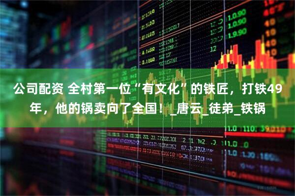 公司配资 全村第一位“有文化”的铁匠，打铁49年，他的锅卖向了全国！_唐云_徒弟_铁锅