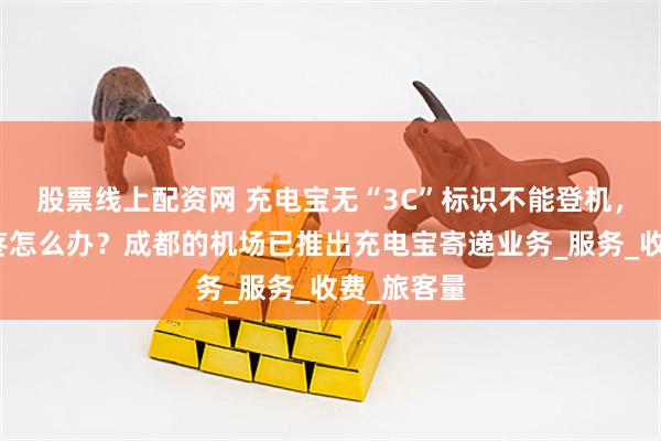 股票线上配资网 充电宝无“3C”标识不能登机，丢弃又心疼怎么办？成都的机场已推出充电宝寄递业务_服务_收费_旅客量