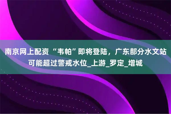南京网上配资 “韦帕”即将登陆，广东部分水文站可能超过警戒水位_上游_罗定_增城