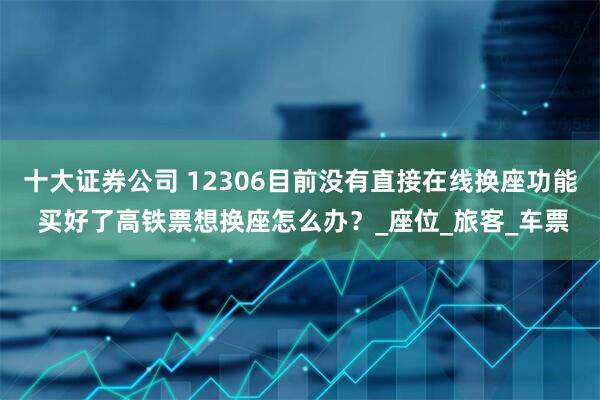 十大证券公司 12306目前没有直接在线换座功能 买好了高铁票想换座怎么办？_座位_旅客_车票