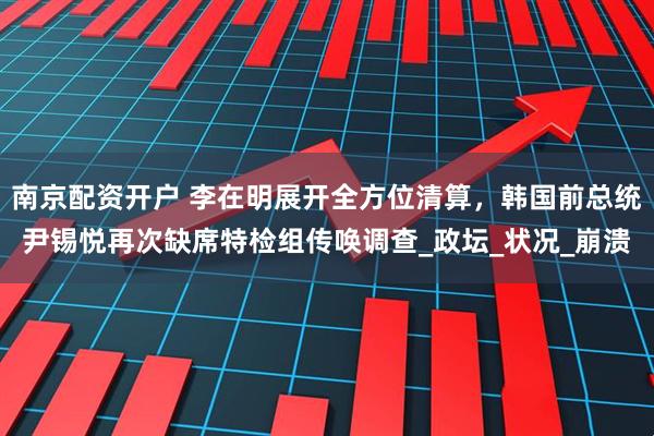 南京配资开户 李在明展开全方位清算，韩国前总统尹锡悦再次缺席特检组传唤调查_政坛_状况_崩溃
