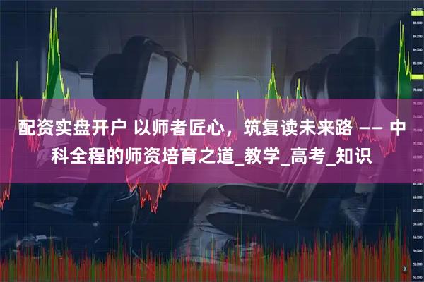 配资实盘开户 以师者匠心，筑复读未来路 —— 中科全程的师资培育之道_教学_高考_知识