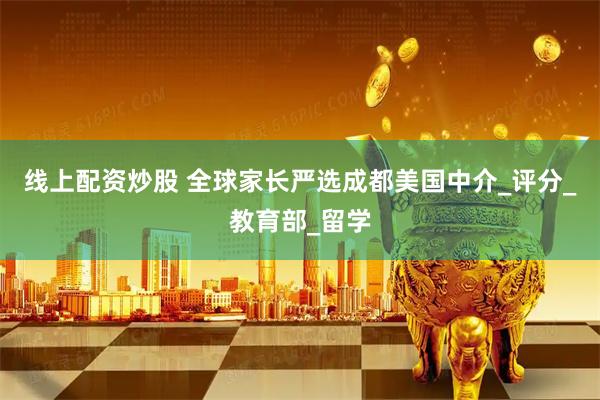 线上配资炒股 全球家长严选成都美国中介_评分_教育部_留学