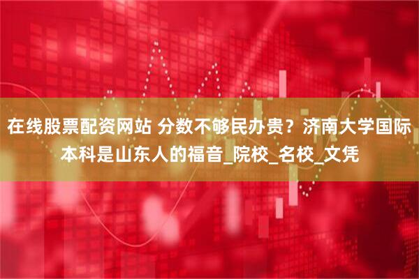 在线股票配资网站 分数不够民办贵？济南大学国际本科是山东人的福音_院校_名校_文凭