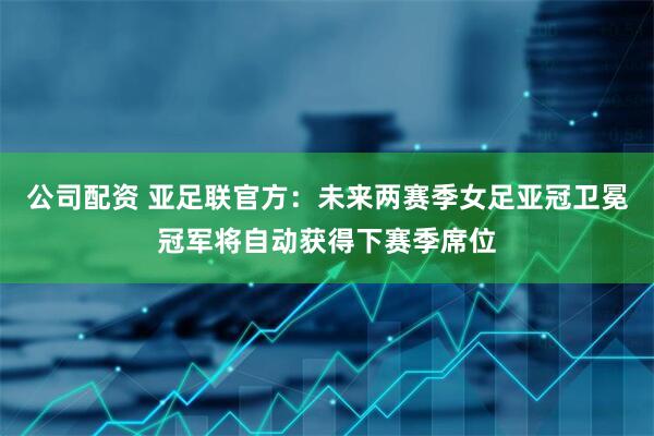 公司配资 亚足联官方：未来两赛季女足亚冠卫冕冠军将自动获得下赛季席位