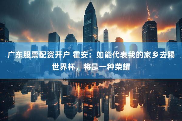 广东股票配资开户 霍安：如能代表我的家乡去踢世界杯，将是一种荣耀