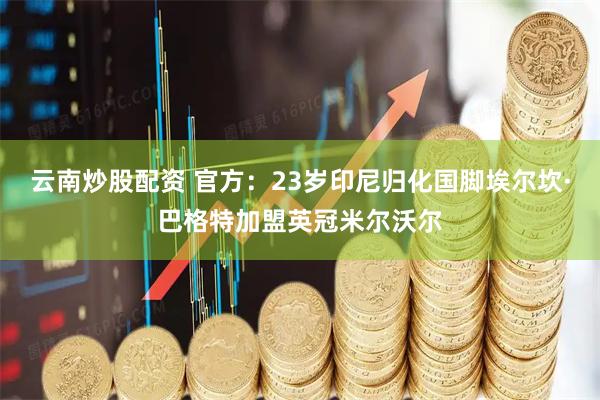 云南炒股配资 官方：23岁印尼归化国脚埃尔坎·巴格特加盟英冠米尔沃尔