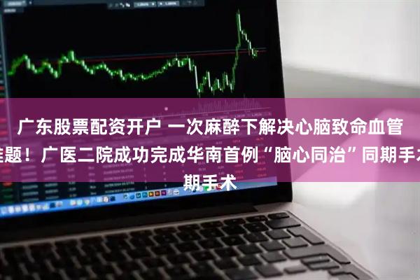 广东股票配资开户 一次麻醉下解决心脑致命血管难题！广医二院成功完成华南首例“脑心同治”同期手术