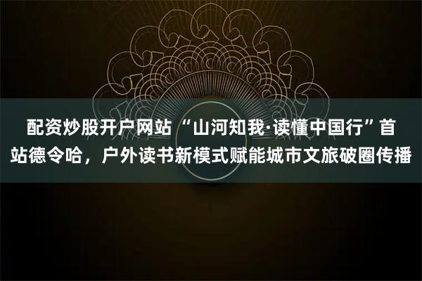 配资炒股开户网站 “山河知我·读懂中国行”首站德令哈，户外读书新模式赋能城市文旅破圈传播