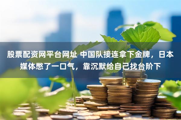 股票配资网平台网址 中国队接连拿下金牌，日本媒体憋了一口气，靠沉默给自己找台阶下