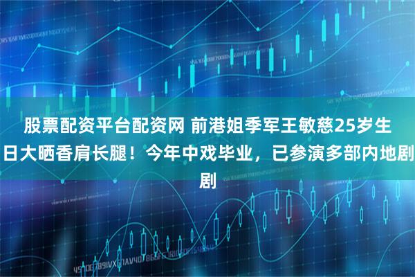 股票配资平台配资网 前港姐季军王敏慈25岁生日大晒香肩长腿！今年中戏毕业，已参演多部内地剧