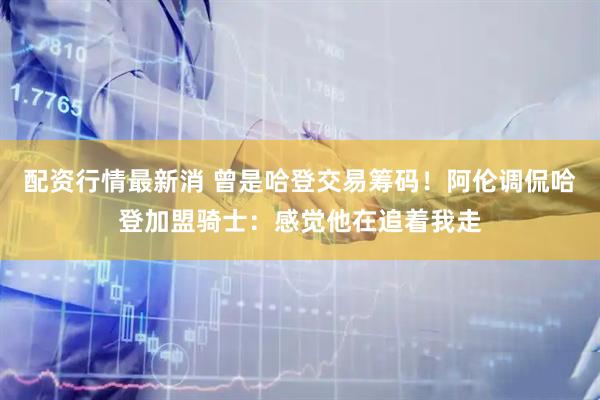 配资行情最新消 曾是哈登交易筹码！阿伦调侃哈登加盟骑士：感觉他在追着我走
